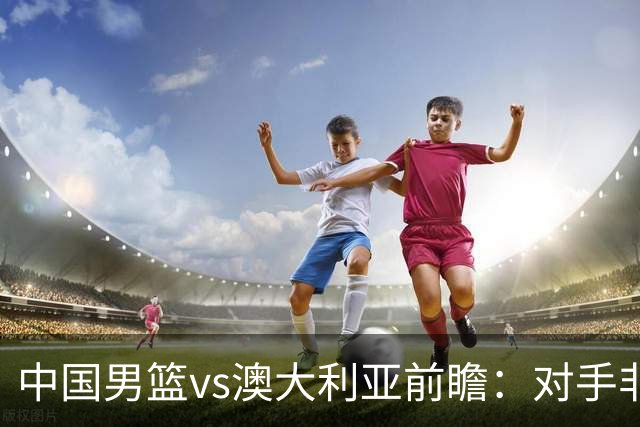 中国男篮vs澳大利亚前瞻：对手非最强阵，男篮磨合阵容是首要目标